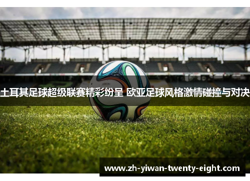 土耳其足球超级联赛精彩纷呈 欧亚足球风格激情碰撞与对决