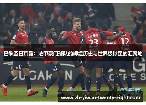 巴黎圣日耳曼：法甲豪门球队的辉煌历史与世界级球星的汇聚地