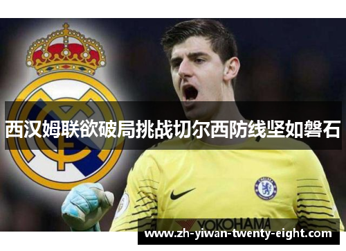 西汉姆联欲破局挑战切尔西防线坚如磐石 西汉姆联欲破局挑战切尔西防线坚如磐石